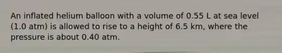 An inflated helium balloon with a volume of 0.55 L at sea level (1.0 atm) is allowed to rise to a height of 6.5 km, where the pressure is about 0.40 atm.