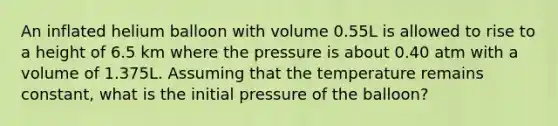 An inflated helium balloon with volume 0.55L is allowed to rise to a height of 6.5 km where the pressure is about 0.40 atm with a volume of 1.375L. Assuming that the temperature remains constant, what is the initial pressure of the balloon?