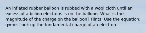 An inflated rubber balloon is rubbed with a wool cloth until an excess of a billion electrons is on the balloon. What is the magnitude of the charge on the balloon? Hints: Use the equation: q=ne. Look up the fundamental charge of an electron.