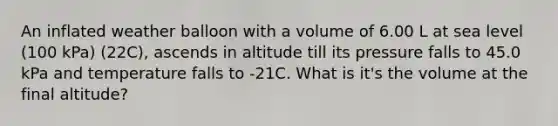 An inflated weather balloon with a volume of 6.00 L at sea level (100 kPa) (22C), ascends in altitude till its pressure falls to 45.0 kPa and temperature falls to -21C. What is it's the volume at the final altitude?