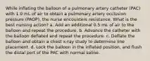 While inflating the balloon of a pulmonary artery catheter (PAC) with 1.0 mL of air to obtain a pulmonary artery occlusion pressure (PAOP), the nurse encounters resistance. What is the best nursing action? a. Add an additional 0.5 mL of air to the balloon and repeat the procedure. b. Advance the catheter with the balloon deflated and repeat the procedure. c. Deflate the balloon and obtain a chest x-ray study to determine line placement. d. Lock the balloon in the inflated position, and flush the distal port of the PAC with normal saline.