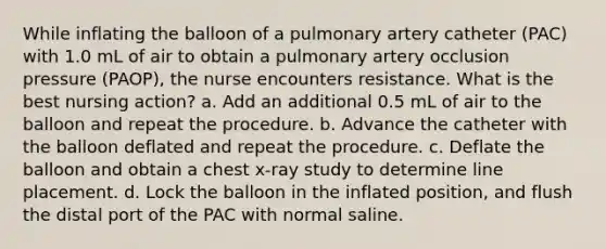 While inflating the balloon of a pulmonary artery catheter (PAC) with 1.0 mL of air to obtain a pulmonary artery occlusion pressure (PAOP), the nurse encounters resistance. What is the best nursing action? a. Add an additional 0.5 mL of air to the balloon and repeat the procedure. b. Advance the catheter with the balloon deflated and repeat the procedure. c. Deflate the balloon and obtain a chest x-ray study to determine line placement. d. Lock the balloon in the inflated position, and flush the distal port of the PAC with normal saline.