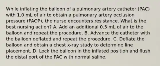 While inflating the balloon of a pulmonary artery catheter (PAC) with 1.0 mL of air to obtain a pulmonary artery occlusion pressure (PAOP), the nurse encounters resistance. What is the best nursing action? A. Add an additional 0.5 mL of air to the balloon and repeat the procedure. B. Advance the catheter with the balloon deflated and repeat the procedure. C. Deflate the balloon and obtain a chest x-ray study to determine line placement. D. Lock the balloon in the inflated position and flush the distal port of the PAC with normal saline.