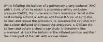 While inflating the balloon of a pulmonary artery catheter (PAC) with 1.0 mL of air to obtain a pulmonary artery occlusion pressure (PAOP), the nurse encounters resistance. What is the best nursing action? a. Add an additional 0.5 mL of air to the balloon and repeat the procedure. b. Advance the catheter with the balloon deflated and repeat the procedure. c. Deflate the balloon and obtain a chest x-ray study to determine line placement. d. Lock the balloon in the inflated position and flush the distal port of the PAC with normal saline.