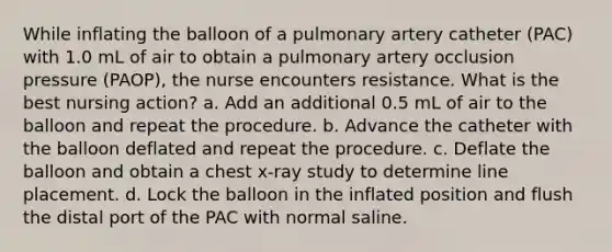 While inflating the balloon of a pulmonary artery catheter (PAC) with 1.0 mL of air to obtain a pulmonary artery occlusion pressure (PAOP), the nurse encounters resistance. What is the best nursing action? a. Add an additional 0.5 mL of air to the balloon and repeat the procedure. b. Advance the catheter with the balloon deflated and repeat the procedure. c. Deflate the balloon and obtain a chest x-ray study to determine line placement. d. Lock the balloon in the inflated position and flush the distal port of the PAC with normal saline.