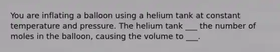 You are inflating a balloon using a helium tank at constant temperature and pressure. The helium tank ___ the number of moles in the balloon, causing the volume to ___.