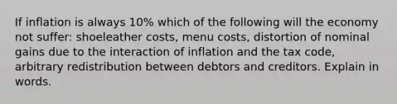 If inflation is always 10% which of the following will the economy not suffer: shoeleather costs, menu costs, distortion of nominal gains due to the interaction of inflation and the tax code, arbitrary redistribution between debtors and creditors. Explain in words.