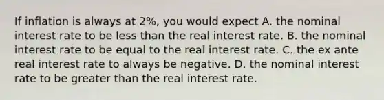 If inflation is always at​ 2%, you would expect A. the nominal interest rate to be less than the real interest rate. B. the nominal interest rate to be equal to the real interest rate. C. the ex ante real interest rate to always be negative. D. the nominal interest rate to be greater than the real interest rate.