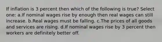 If inflation is 3 percent then which of the following is true? Select one: a.If nominal wages rise by enough then real wages can still increase. b.Real wages must be falling. c.The prices of all goods and services are rising. d.If nominal wages rise by 3 percent then workers are definitely better off.