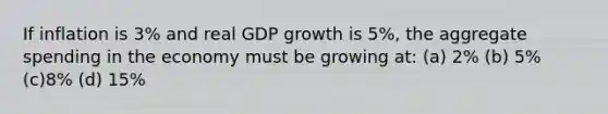 If inflation is 3% and real GDP growth is 5%, the aggregate spending in the economy must be growing at: (a) 2% (b) 5% (c)8% (d) 15%