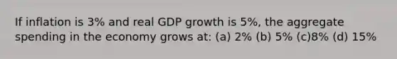 If inflation is 3% and real GDP growth is 5%, the aggregate spending in the economy grows at: (a) 2% (b) 5% (c)8% (d) 15%