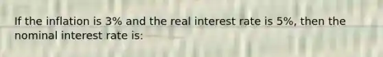 If the inflation is 3% and the real interest rate is 5%, then the nominal interest rate is: