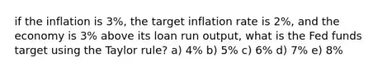 if the inflation is 3%, the target inflation rate is 2%, and the economy is 3% above its loan run output, what is the Fed funds target using the Taylor rule? a) 4% b) 5% c) 6% d) 7% e) 8%