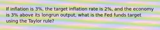 If inflation is 3%, the target inflation rate is 2%, and the economy is 3% above its longrun output, what is the Fed funds target using the Taylor rule?