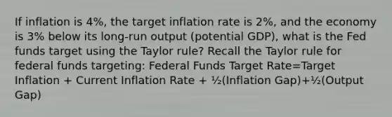 If inflation is 4%, the target inflation rate is 2%, and the economy is 3% below its long-run output (potential GDP), what is the Fed funds target using the Taylor rule? Recall the Taylor rule for federal funds targeting: Federal Funds Target Rate=Target Inflation + Current Inflation Rate + ½(Inflation Gap)+½(Output Gap)