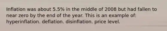 Inflation was about 5.5% in the middle of 2008 but had fallen to near zero by the end of the year. This is an example of: hyperinflation. deflation. disinflation. price level.