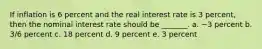 If inflation is 6 percent and the real interest rate is 3 percent, then the nominal interest rate should be _______. a. −3 percent b. 3/6 percent c. 18 percent d. 9 percent e. 3 percent