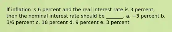 If inflation is 6 percent and the real interest rate is 3 percent, then the nominal interest rate should be _______. a. −3 percent b. 3/6 percent c. 18 percent d. 9 percent e. 3 percent