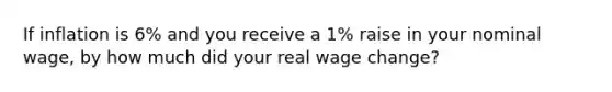 If inflation is 6% and you receive a 1% raise in your nominal wage, by how much did your real wage change?