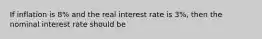 If inflation is 8% and the real interest rate is 3%, then the nominal interest rate should be