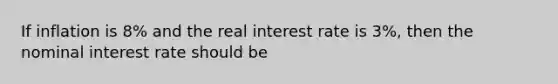 If inflation is 8% and the real interest rate is 3%, then the nominal interest rate should be