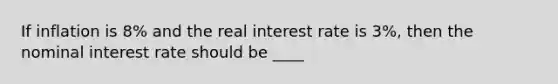 If inflation is 8% and the real interest rate is 3%, then the nominal interest rate should be ____