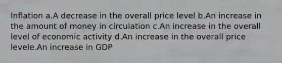 Inflation a.A decrease in the overall price level b.An increase in the amount of money in circulation c.An increase in the overall level of economic activity d.An increase in the overall price levele.An increase in GDP