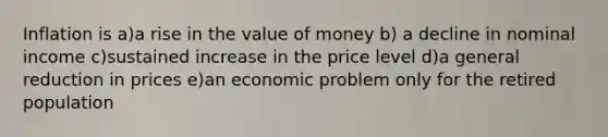 Inflation is a)a rise in the value of money b) a decline in nominal income c)sustained increase in the price level d)a general reduction in prices e)an economic problem only for the retired population