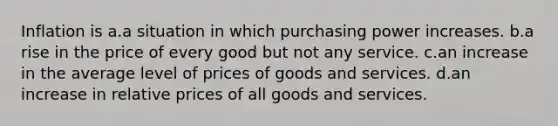 Inflation is a.a situation in which purchasing power increases. b.a rise in the price of every good but not any service. c.an increase in the average level of prices of goods and services. d.an increase in relative prices of all goods and services.