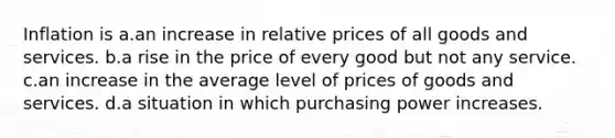 Inflation is a.an increase in relative prices of all goods and services. b.a rise in the price of every good but not any service. c.an increase in the average level of prices of goods and services. d.a situation in which purchasing power increases.