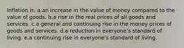 Inflation is:​ a.an increase in the value of money compared to the value of goods.​ b.a rise in the real prices of all goods and services.​ c.a general and continuing rise in the money prices of goods and services.​ d.​a reduction in everyone's standard of living. e.a continuing rise in everyone's standard of living.