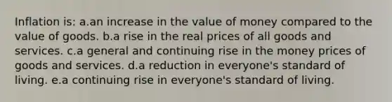 Inflation is:​ a.an increase in the value of money compared to the value of goods.​ b.a rise in the real prices of all goods and services.​ c.a general and continuing rise in the money prices of goods and services.​ d.​a reduction in everyone's standard of living. e.a continuing rise in everyone's standard of living.