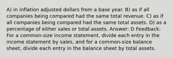 A) in inflation adjusted dollars from a base year. B) as if all companies being compared had the same total revenue. C) as if all companies being compared had the same total assets. D) as a percentage of either sales or total assets. Answer: D Feedback: For a common‐size <a href='https://www.questionai.com/knowledge/kCPMsnOwdm-income-statement' class='anchor-knowledge'>income statement</a>, divide each entry in the income statement by sales, and for a common‐size balance sheet, divide each entry in the balance sheet by total assets.