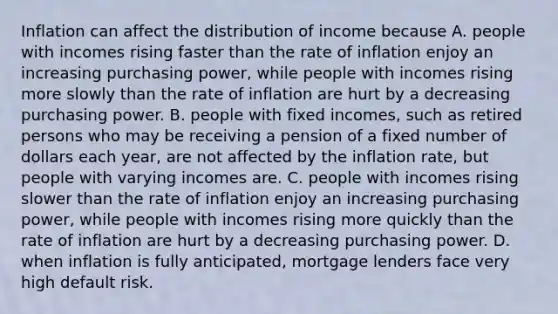 Inflation can affect the distribution of income because A. people with incomes rising faster than the rate of inflation enjoy an increasing purchasing​ power, while people with incomes rising more slowly than the rate of inflation are hurt by a decreasing purchasing power. B. people with fixed​ incomes, such as retired persons who may be receiving a pension of a fixed number of dollars each​ year, are not affected by the inflation​ rate, but people with varying incomes are. C. people with incomes rising slower than the rate of inflation enjoy an increasing purchasing​ power, while people with incomes rising more quickly than the rate of inflation are hurt by a decreasing purchasing power. D. when inflation is fully​ anticipated, mortgage lenders face very high default risk.