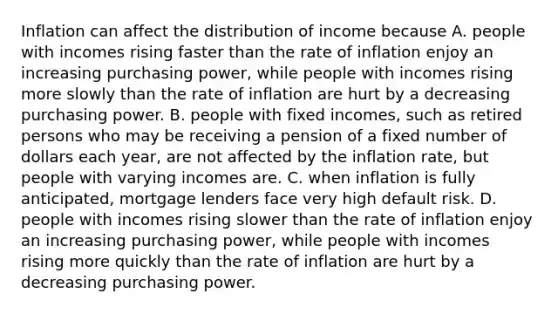 Inflation can affect the distribution of income because A. people with incomes rising faster than the rate of inflation enjoy an increasing purchasing​ power, while people with incomes rising more slowly than the rate of inflation are hurt by a decreasing purchasing power. B. people with fixed​ incomes, such as retired persons who may be receiving a pension of a fixed number of dollars each​ year, are not affected by the inflation​ rate, but people with varying incomes are. C. when inflation is fully​ anticipated, mortgage lenders face very high default risk. D. people with incomes rising slower than the rate of inflation enjoy an increasing purchasing​ power, while people with incomes rising more quickly than the rate of inflation are hurt by a decreasing purchasing power.