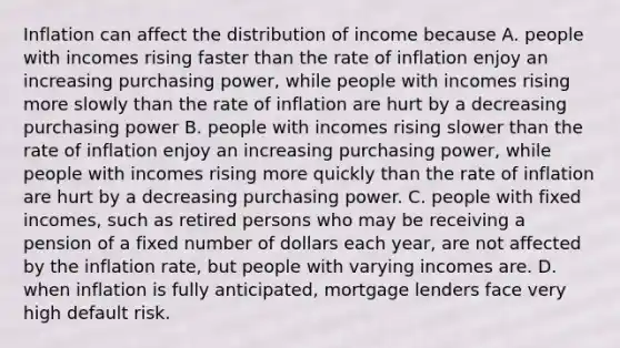 Inflation can affect the distribution of income because A. people with incomes rising faster than the rate of inflation enjoy an increasing purchasing​ power, while people with incomes rising more slowly than the rate of inflation are hurt by a decreasing purchasing power B. people with incomes rising slower than the rate of inflation enjoy an increasing purchasing​ power, while people with incomes rising more quickly than the rate of inflation are hurt by a decreasing purchasing power. C. people with fixed​ incomes, such as retired persons who may be receiving a pension of a fixed number of dollars each​ year, are not affected by the inflation​ rate, but people with varying incomes are. D. when inflation is fully​ anticipated, mortgage lenders face very high default risk.