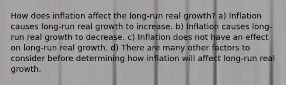 How does inflation affect the long-run real growth? a) Inflation causes long-run real growth to increase. b) Inflation causes long-run real growth to decrease. c) Inflation does not have an effect on long-run real growth. d) There are many other factors to consider before determining how inflation will affect long-run real growth.