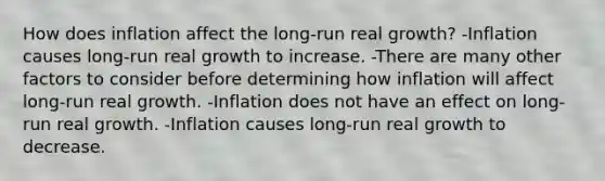 How does inflation affect the long-run real growth? -Inflation causes long-run real growth to increase. -There are many other factors to consider before determining how inflation will affect long-run real growth. -Inflation does not have an effect on long-run real growth. -Inflation causes long-run real growth to decrease.