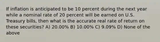 If inflation is anticipated to be 10 percent during the next year while a nominal rate of 20 percent will be earned on U.S. Treasury bills, then what is the accurate real rate of return on these securities? A) 20.00% B) 10.00% C) 9.09% D) None of the above