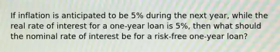 If inflation is anticipated to be 5% during the next year, while the real rate of interest for a one-year loan is 5%, then what should the nominal rate of interest be for a risk-free one-year loan?