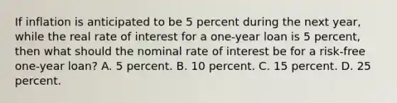 If inflation is anticipated to be 5 percent during the next year, while the real rate of interest for a one-year loan is 5 percent, then what should the nominal rate of interest be for a risk-free one-year loan? A. 5 percent. B. 10 percent. C. 15 percent. D. 25 percent.