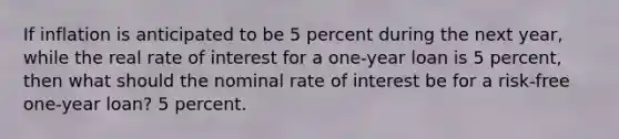 If inflation is anticipated to be 5 percent during the next year, while the real rate of interest for a one-year loan is 5 percent, then what should the nominal rate of interest be for a risk-free one-year loan? 5 percent.