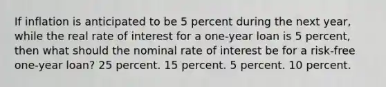 If inflation is anticipated to be 5 percent during the next year, while the real rate of interest for a one-year loan is 5 percent, then what should the nominal rate of interest be for a risk-free one-year loan? 25 percent. 15 percent. 5 percent. 10 percent.