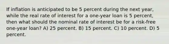 If inflation is anticipated to be 5 percent during the next year, while the real rate of interest for a one-year loan is 5 percent, then what should the nominal rate of interest be for a risk-free one-year loan? A) 25 percent. B) 15 percent. C) 10 percent. D) 5 percent.