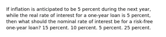 If inflation is anticipated to be 5 percent during the next year, while the real rate of interest for a one-year loan is 5 percent, then what should the nominal rate of interest be for a risk-free one-year loan? 15 percent. 10 percent. 5 percent. 25 percent.