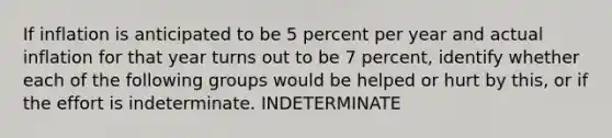 If inflation is anticipated to be 5 percent per year and actual inflation for that year turns out to be 7​ percent, identify whether each of the following groups would be helped or hurt by​ this, or if the effort is indeterminate. INDETERMINATE