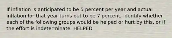 If inflation is anticipated to be 5 percent per year and actual inflation for that year turns out to be 7​ percent, identify whether each of the following groups would be helped or hurt by​ this, or if the effort is indeterminate. HELPED