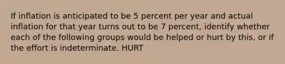 If inflation is anticipated to be 5 percent per year and actual inflation for that year turns out to be 7​ percent, identify whether each of the following groups would be helped or hurt by​ this, or if the effort is indeterminate. HURT