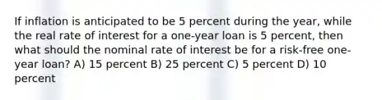 If inflation is anticipated to be 5 percent during the year, while the real rate of interest for a one-year loan is 5 percent, then what should the nominal rate of interest be for a risk-free one-year loan? A) 15 percent B) 25 percent C) 5 percent D) 10 percent