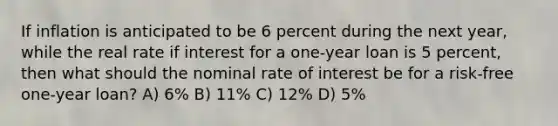 If inflation is anticipated to be 6 percent during the next year, while the real rate if interest for a one-year loan is 5 percent, then what should the nominal rate of interest be for a risk-free one-year loan? A) 6% B) 11% C) 12% D) 5%